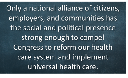 Only a national alliance of citizens, employers, and communities has the social and political presence strong enough to compel Congress to reform our health care system and implement universal health care.