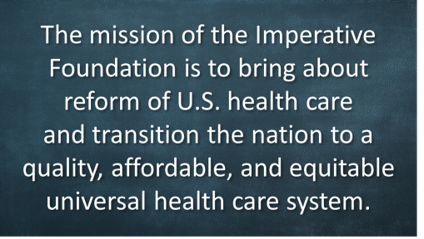The mission of the Imperative Foundation is to bring about reform of U.S. health care and transition the nation to a quality, affordable, and equitable universal health care system.